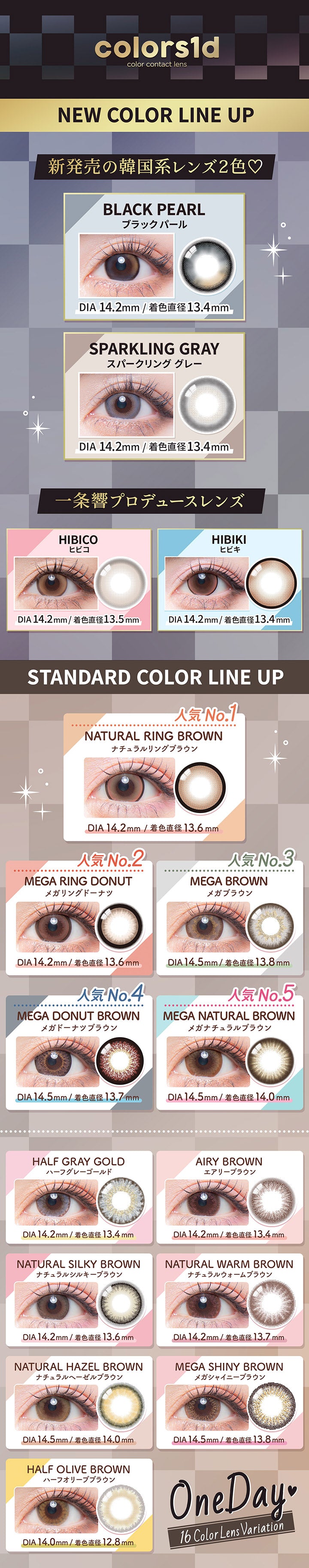 colors1d,color contact lens,NEW COLOR LINE UP,新発売の韓国系レンズ2色♡,BLACK PEARL,ブラックパール,DIA14.2mm/13.4mm,SPARKLING GRAY,スパークリンググレー,DIA14.2mm/13.4mm,一条響プロデュースレンズ,HIBICO,ヒビコ,HIBIKI,ヒビキ,DIA14.2mm/13.5mm,DIA 14.2mm/13.4mm,STANDARD COLOR LINE UP,No.1,NATURAL RING BROWN,ナチュラルリングブラウン,DIA14.2mm/13.6 mm,No.2,MEGA RING DONUT,メガリングドーナツ,No.3,MEGA BROWN,メガブラウン,DIA14.2mm/13.6mm,No.4,MEGA DONUT BROWN,メガドーナツブラウン,DIA14.5mm/13.8mm,人気 No.5,MEGA NATURAL BROWN,メガナチュラルブラウン,DIA 14.5mm/13.7mm,DIA14.5mm/14.0mm,HALF GRAY GOLD,AIRY BROWN,ハーフ
