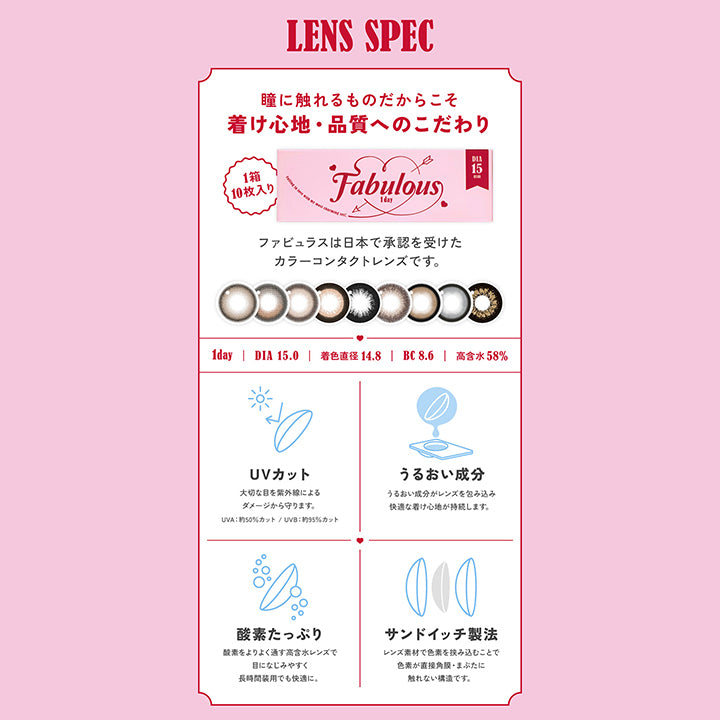 LENS SPEC, 瞳に触れるものだからこそ着け心地・品質へのこだわり, 1箱10枚入り ファビュラスは日本で承認を受けたカラーコンタクトレンズです。, 1day, DIA15.0mm, 着色直径14.8mm , BC8.6mm , 高含水58%, UVカット 大切な目を紫外線によるダメージから守ります。UVA約50％カット。UVB約95％カット, うるおい成分 うるおい成分がレンズを包み込み快適なつけ心地が持続します。, 酸素たっぷり 酸素をよりよく通す高含水レンズで目に馴染みやすく、長時間装用でも快適に。, サンドイッチ製法 レンズ素材で色素を挟み込むことで色素が直接角膜・まぶたに触れない構造です。Fabulous ファビュラス 1day,DIA15.0mm, 国内最大！！着色直径14.8mm※日本国内承認着色直径において 2025年5月27日時点 自社調べ| ファビュラス Fabulous 1day カラコン カラーコンタクト 
