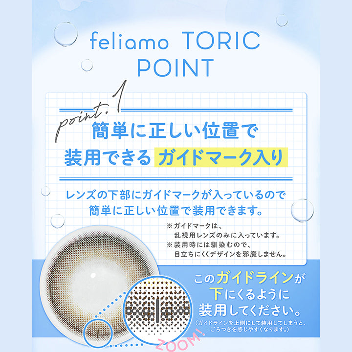 (商品特徴1)feliamo Toric Point,Point1 簡単に正しい位置で装用できるガイドマーク入り,レンズの下部にガイドマークが入っているので簡単に正しい位置で装用できます。,※ガイドマークは、乱視用レンズのみに入っています。,※装用時にはなじむので、目立ちにくくデザインを邪魔しません。,縦線のガイドが下に来るように装用してください。(ガイドラインを⇧側にして装用してしまうと、ごろつきを感じやすくなります。) | フェリアモトーリック feliamo Toric 1day カラコン カラーコンタクト
