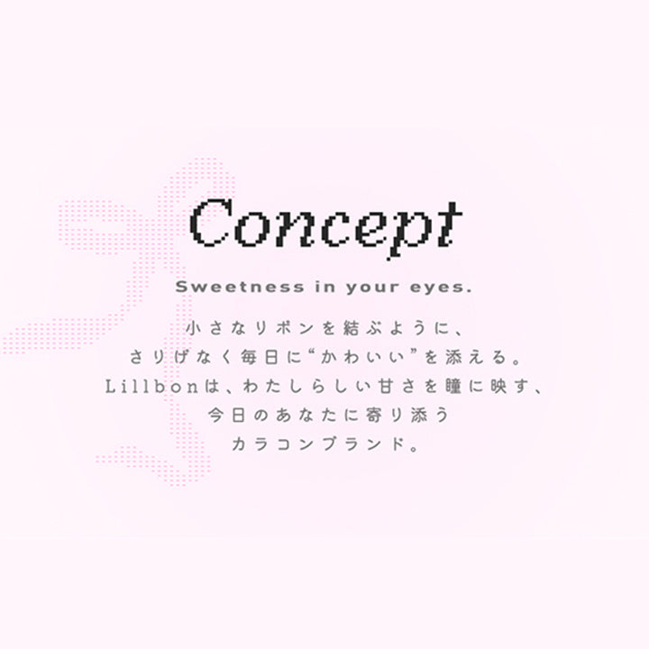 Concept,Sweetness in your eyes.,小さなリボンを結ぶように、,さりげなく毎日に “かわいい”を添える。,Lillbon は、 わたしらしい甘さを瞳に映す、,今日のあなたに寄り添う,カラコンブランド。|リルボン(Lillbon) 1day カラコン カラーコンタクト