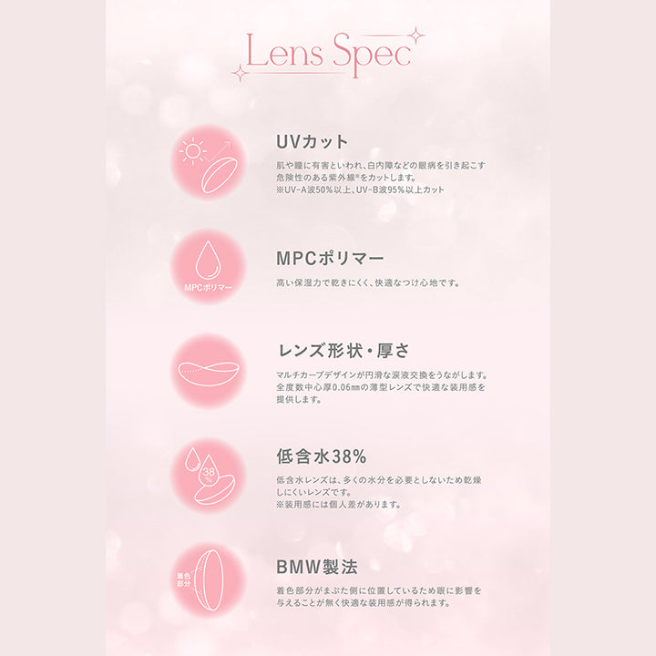 ミミシャルム(mimicharme),Lens Spec,UVカット,肌や瞳に有害といわれ、白内障などの眼病を引き起こす危険性のある紫外線をカットします。,※UV-A波50%以上、UV-B波95%以上カット,MPCポリマー,高い保湿力で乾きにくく、快適なつけ心地です。,レンズ形状・厚さ,マルチカーブデザインが円滑な涙液交換をうながします。,全度数中心厚0.06mmの薄型レンズで快適な装用感を提供します。,低含水38%,低含水レンズは、多くの水分を必要としないため乾燥しにくいレンズです。,※装用感には個人差があります。,BMW製法,着色部分がまぶた側に位置しているため眼に影響を与えることが無く快適な装用感が得られます。|ミミシャルム mimicharme カラコン カラーコンタクト