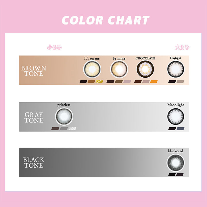 (カラーチャート)Color Chart,Brown Tone：イッツオンミー(It'S On Me) ビーマイン(Be Mine) チョコレート(Chocolate) デイライト(Daylight),Gray Tone：プライスレス(Priceless) ムーンライト(Moonlight),Black Tone：ブラックカード(Blackcard) | ギャルネバーダイマンスリー Gal Never Die Monthly 1month カラコン カラーコンタクト
