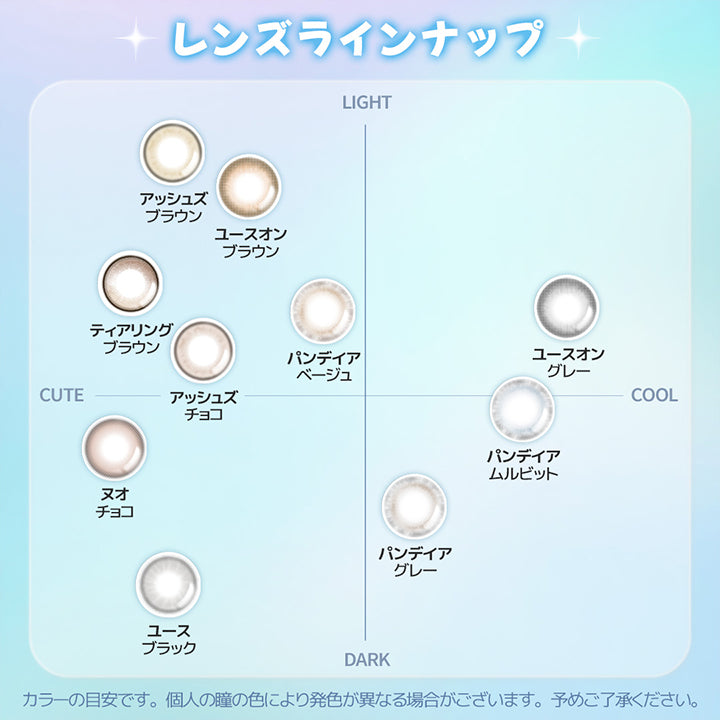 カラーチャート, なりたいイメージから選べるYous人気シリーズ, Light × Cute, アッシュズブラウン, ユースオンブラウン, ティアリングブラウン, パンデイアベージュ, アッシュズチョコ, Dark × Cute, ヌオチョコ, ユースブラック, Light × Cool, ユースオングレー, Dark × Cool, パンデイアグレー, パンデイアムルビット, カラーの目安です。個人の瞳の色により発色が異なる場合がございます。, 予めご了承ください。 | ユース YOUS 1day カラコン カラーコンタクト
