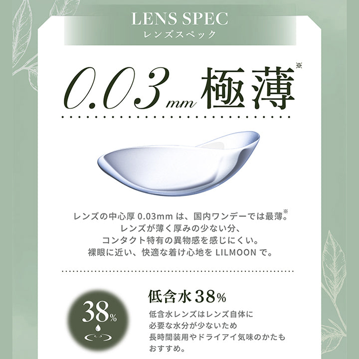 Lens Spec,レンズスペック,0.03 mm極薄,レンズの中心厚 0.03mm は、 国内ワンデーでは最薄。,レンズが薄く厚みの少ない分、,コンタクト特有の異物感を感じにくい。,裸眼に近い、 快適な着け心地をLil Moonで。,38%,低含水 38%,低含水レンズはレンズ自体に,必要な水分が少ないため,長時間装用やドライアイ気味のかたも,おすすめ。|リルムーン0.03ゼロワンデー(LILMOON 0.03 ZERO 1day) 1day カラコン カラーコンタクト