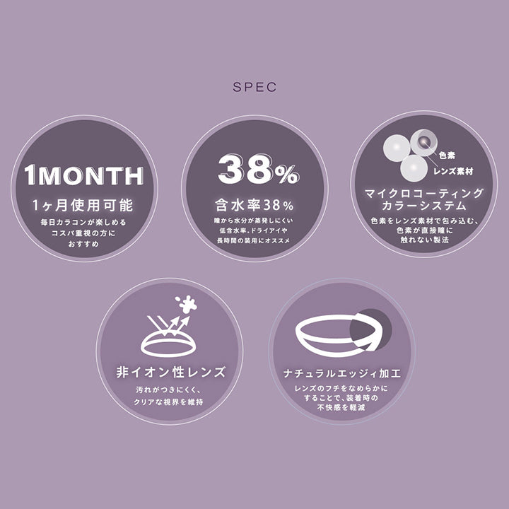 ※眼科医の処方に従って、適切な度数をお買い求めください。, Spec, 1ヵ月使用可能：毎日カラコンが楽しめる。コスパ重視の方におすすめ。, 含水率38%：瞳から水分が蒸発しにくい低含水率。ドライアイや長時間の装用におすすめ, マイクロコーティングカラーシステム：色素をレンズ素材で包み込む、色素が直接瞳に触れない製法, 非イオン性レンズ：汚れが付きにくく、クリアな視界を維持, ナチュラルエッジィ加工：レンズのフチをなめらかにすることで、装着時の不快感を軽減 | シャルトンワンマンス Charton 1month カラコン カラーコンタクト
