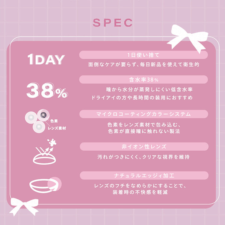 (レンズスペック)Spec,1日使い捨て：面倒なケアがいらず、毎日新品を使えて衛生的,含水率38%：瞳から水分が蒸発しにくい低含水率。ドライアイの方や長時間の装用におすすめ,マイクロコーティングカラーシステム：色素をレンズ素材で包み込む、色素が直接瞳に触れない製法,非イオン性レンズ：汚れが付きにくく、クリアな視界を維持,ナチュラルエッジィ加工：レンズのフチをなめらかにすることで、装着時の不快感を軽減 | シャルトンワンデー Charton 1day カラコン カラーコンタクト
