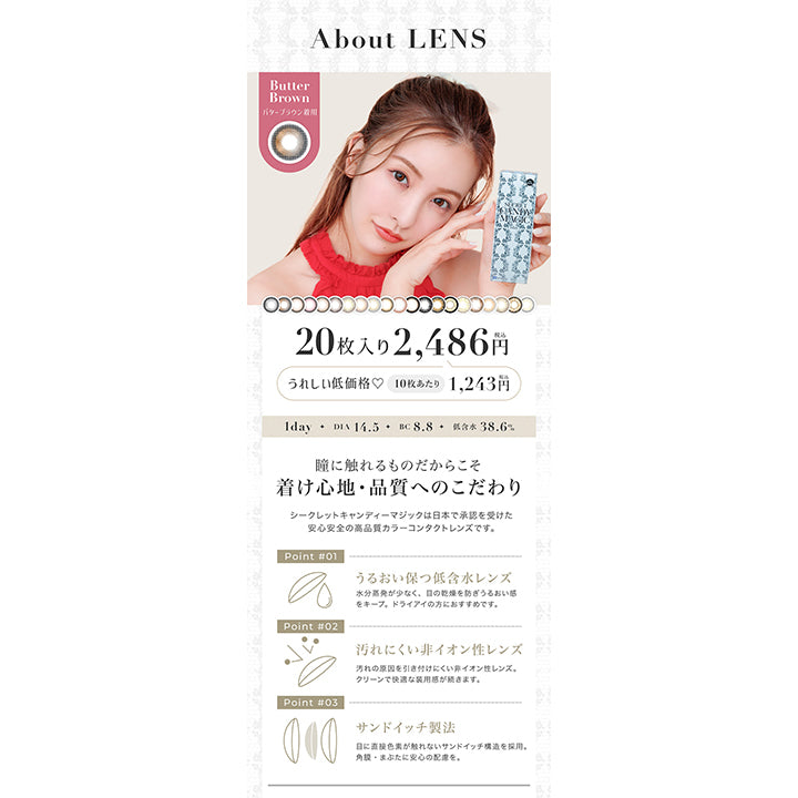 シークレットキャンディーマジックワンデー(SECRET CANDYMAGIC 1day),About LENS,20枚入り2486円(税込)うれしい低価格♡10枚あたり1243円(税込),1day,Dia14.5mm,BC8.8mm,低含水38.6%,瞳に触れるものだからこそ着け心地・品質へのこだわり,シークレットキャンディーマジックは日本で承認を受けた安心安全の高品質カラーコンタクトレンズです。,POINT01,うるおい保つ低含水レンズ,PONT02,汚れにくい非イオン性レンズ,POINT03,サンドイッチ製法|シークレットキャンディーマジックワンデー SECRET CANDYMAGIC 1day カラコン カラーコンタクト