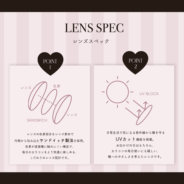 レンズスペック１,レンズの色素部分をレンズ素材で内側から包み込むサンドイッチ製法を採用。色素が直接瞳に触れにくい構造で、毎日のカラコンをより快適に楽しめる、こだわりのレンズ設計です。,日常生活で気になる紫外線から瞳を守るUVカット機能を搭載。お出かけの日はもちろん、カラコンの毎日使いにも嬉しい、瞳へのやさしさを考えたレンズです。 | ピウムビューティーワンデーカラーコンタクト pium beauty 1day color contact 1day カラコン カラーコンタクト
