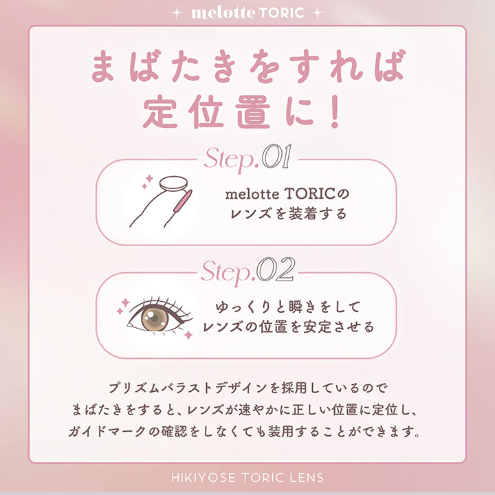 melotte Toric, まばたきをすれば定位置に!, Step.O1 melotte Toricのレンズを装着する, Step.02 ゆっくりと瞬きをしてレンズの位置を安定させる, プリズムバラストデザインを採用しているのでまばたきをすると、レンズが速やかに正しい位置に定位し、ガイドマークの確認をしなくても装用することができます。, Hikiyose Toric Lens | メロットトーリック melotte Toric 1day 乱視用カラコン カラーコンタクト
