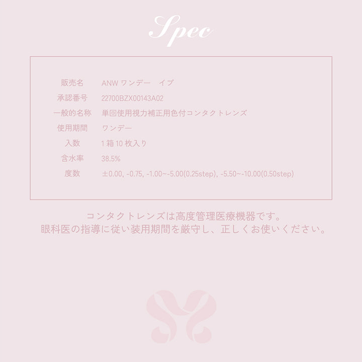 Spec,販売名,ANW ワンデーイブ,承認番号,22700BZX00143A02,一般的名称,単回使用視力補正用色付コンタクトレンズ,使用期間,ワンデー,入数,1箱10枚入り,含水率,38.5%,度数,±0.00, -0.75, -1.00~-5.00(0.25step), -5.50~-10.00(0.50step),コンタクトレンズは高度管理医療機器です。眼科医の指導に従い装用期間を厳守し、正しくお使いください。
