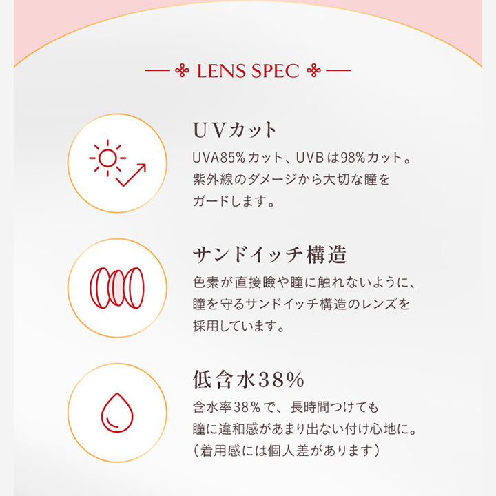Lens Spec, UVカット, UVA85%カット、UVBは98%カット。紫外線のダメージから大切な瞳をガードします。, サンドイッチ構造, 色素が直接瞼や瞳に触れないように、瞳を守るサンドイッチ構造のレンズを採用しています。, 低含水38%, 含水率38%で、長時間つけても瞳に違和感があまり出ない着け心地に。(着用感には個人差があります) | ヴィレジェ VILLEGE 1day カラコン カラーコンタクト
