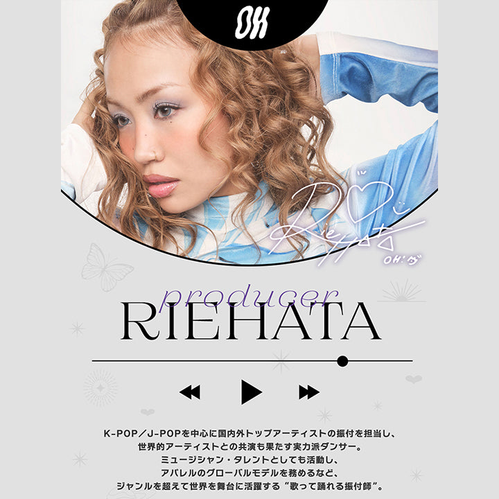 Producer,RIEHATA,K-POP/J-POPを中心に国内外トップアーティストの振付を担当し、,世界的アーティストとの共演も果たす実力派ダンサー。,ミュージシャン·タレントとしても活動し、,アパレルのグローバルモデルを務めるなど、,ジャンルを超えて世界を舞台に活躍する“歌って踊れる振付師”。
