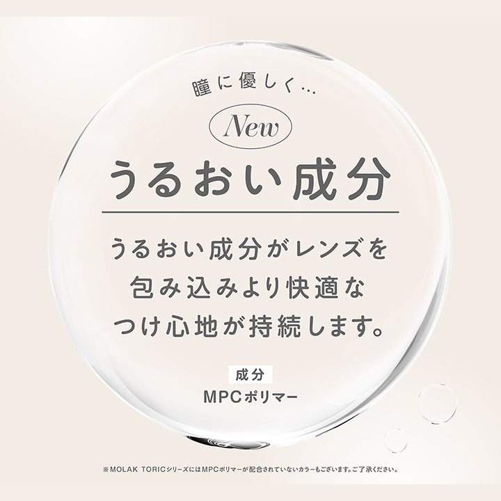 瞳に優しく うるおい成分,うるおい成分がレンズを包み込みより快適なつけ心地が持続します。,成分：MPCポリマー,※Molac ToricシリーズにはMPCポリマーが配合されていないカラーもございます。ご了承ください。 | モラクトーリック Molak toric 1day 乱視用カラコン カラーコンタクト
