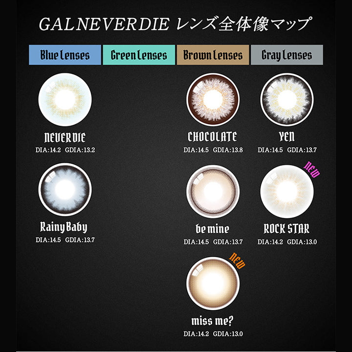 ギャルネバーダイ(GAL NEVER DIE),GAL NEVER DIE,レンズ全体像マップ,Blue lenses,NEVERDIE,DIA:14.2,GDIA:13.2,Rainy Baby,DIA:14.5,GDIA:13.7,Green lenses,Brown lenses,CHOCOLATE,DIA:14.5,GDIA:13.8,be mine,DIA:14.5,GDIA:13.7,miss me?,DIA:14.2,GDIA:13.0,Gray lenses,YEN,DIA:14.5,GDIA:13.7,ROCK STAR,DIA:14.2,GDIA:13.0,NEW|ギャルネバーダイ GAL NEVER DIE カラコン カラーコンタクト