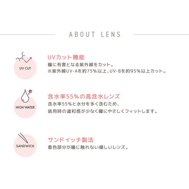 フランミー トーリック(FLANMY TORIC),ABOUT LENS,UVカット機能,瞳に有害となる紫外線カット。,※紫外線UV-Aを約75%以上、UV-Bを約95%以上カット。,含水率55%の高含水レンズ,含水率55％と水分を多く含むため、装用時の違和感が少なく瞳にやさしくフィットします。,サンドイッチ製法,着色部分が瞳に触れない優しいレンズ。|フランミー トーリック FLANMY TORIC カラコン カラーコンタクト