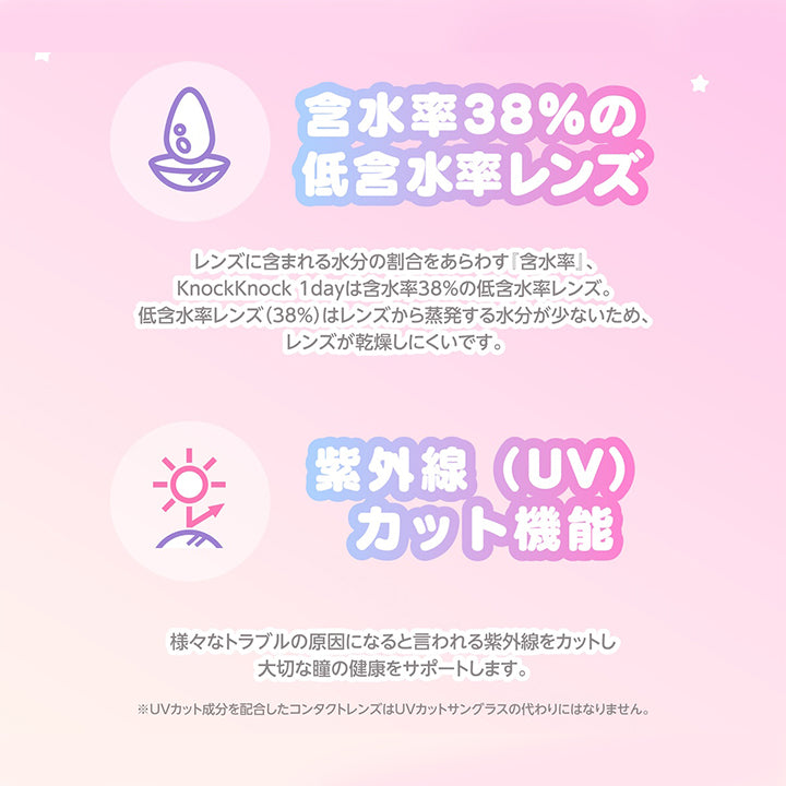 レンズスペック(Lens Spec1),含水率38%の低含水率レンズ：レンズに含まれる水分の割合をあらわす『含水率』、KnockKnock 1dayは含水率38%の低含水率レンズ。低含水率レンズ(38%)はレンズから蒸発する水分が少ないため、レンズが乾燥しにくいです。,紫外線(UV) カット機能：様々なトラブルの原因になると言われる紫外線をカットし大切な瞳の健康をサポートします。※UVカット成分を配合したコンタクトレンズはUVカットサングラスの代わりにはなりません。 | ノックノックワンデー×サンリオ KnockKnock 1day-SANRIO  カラコン カラーコンタクト

