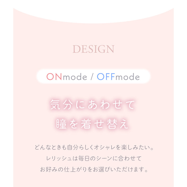 レリッシュ(LALISH),デザイン,ONmode/OFFmode,気分に合わせて瞳を着せ替え,どんなときも自分らしくオシャレを楽しみたい。レリッシュは毎日のシーンに合わせてお好みの仕上がりをお選びいただけます。|レリッシュ LALISH カラコン カラーコンタクト