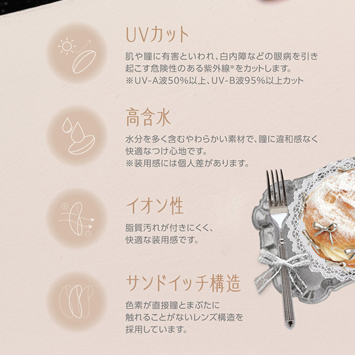 レンズスペック(Lens Feature),UVカット：肌や瞳に有害といわれ、白内障などの眼病を引き起こす危険性のある紫外線※をカットします。※UV-A波50%以上、UV-B波95%以上カット。,高含水：水分を多く含むやわらかい素材で、瞳に違和感なく快適なつけ心地です。※装用感には個人差があります。,イオン性：脂質汚れが付きにくく、快適な装用感です。,サンドイッチ構造：色素が直接瞳とまぶたに触れることがないレンズ構造を採用しています。 | コファンシー Cofancy 1day カラコン カラーコンタクト
