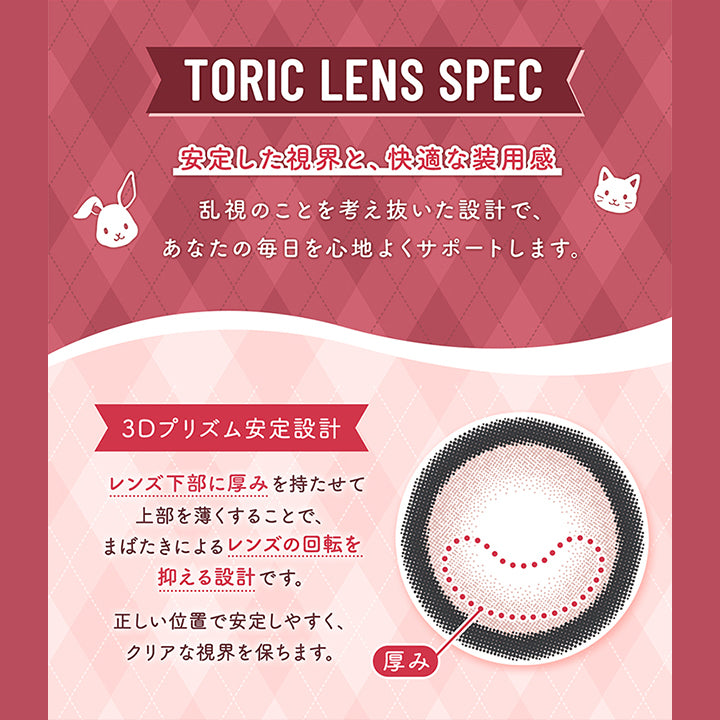 Toric Lens Spec,安定した視界と、快適な装用感,乱視のことを考え抜いた設計で、,あなたの毎日を心地よくサポートします。,3Dプリズム安定設計,レンズ下部に厚みを持たせて,上部を薄くすることで、,まばたきによるレンズの回転を,抑える設計です。,正しい位置で安定しやすく、,クリアな視界を保ちます。,厚み|フルーリートーリック(Flurry TORIC) 1day カラコン カラーコンタクト
