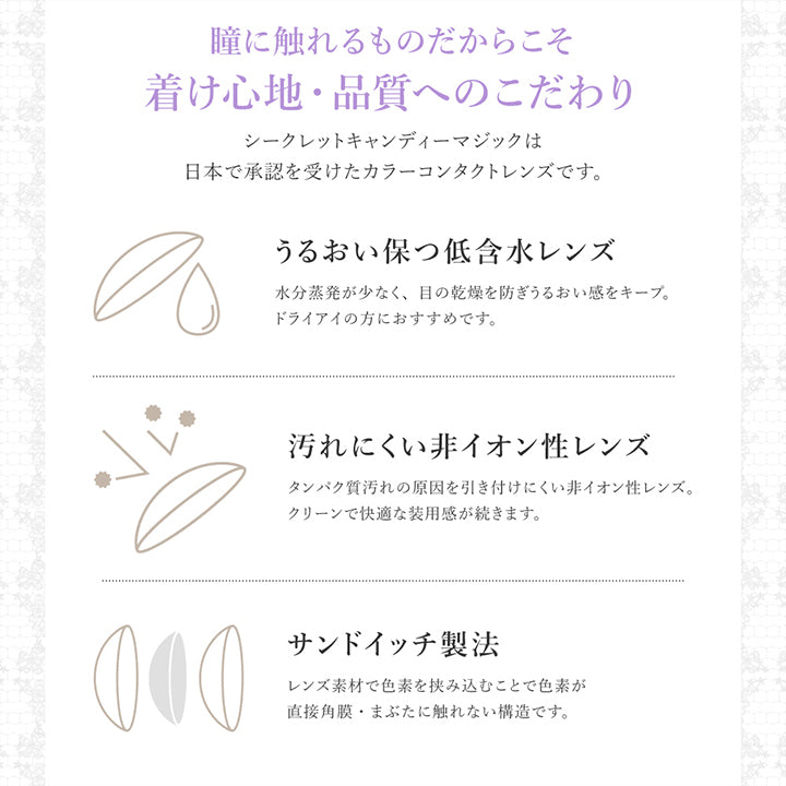 (レンズスペック1)About lens ,瞳に触れるものだからこそ着け心地·品質へのこだわり ,シークレットキャンディーマジックは日本で承認を受けたカラーコンタクトレンズです。 うるおい保つ低含水レンズ：水分蒸発が少なく、目の乾燥を防ぎうるおい感をキープ。ドライアイの方におすすめです。 ,汚れにくい非イオン性レンズ：タンパク質汚れの原因を引き付けにくい非イオン性レンズ。クリーンで快適な装用感が続きます。サンドイッチ製法：レンズ素材で色素を挟み込むことで色素が直接角膜·まぶたに触れない構造です。 | 乱視用 シークレットキャンディーマジックトーリックワンマンス Secret Candymagic Toric 1Month カラコン カラーコンタクト

