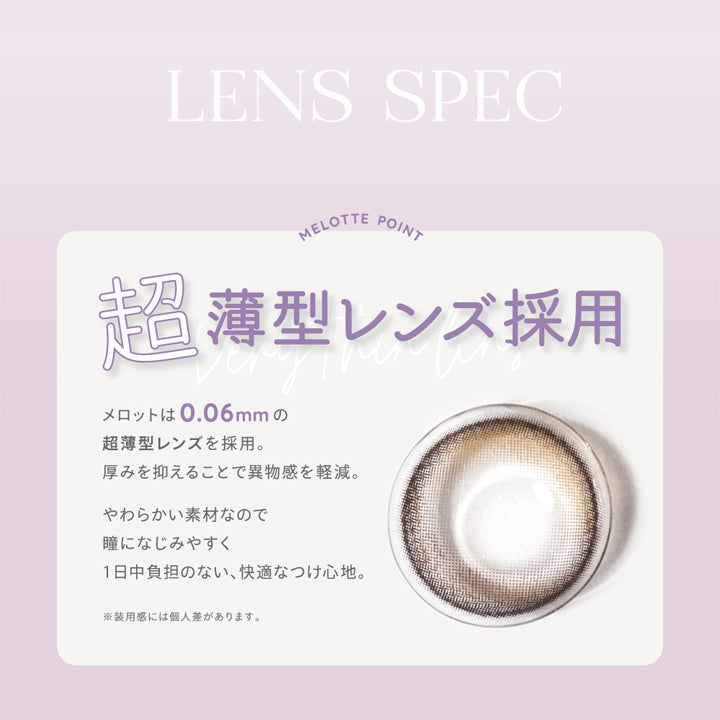 メロット(melotte),LENS SPEC,MELOTTE POINT,超薄型レンズ採用,メロットは0.06mmの超薄型レンズを採用。,厚みを抑えることで異物感を軽減。,やわらかい素材なので瞳になじみやすく1日中負担のない、快適なつけ心地。,※装用感には個人差があります。|メロット melotte カラコン カラーコンタクト