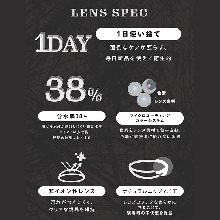 ティアリス(Tearis)のレンズスペック,1日使い捨て：面倒なケアが要らず、毎日新品を使えて衛生的,含水率38％：瞳から水分が蒸発しにくい低含水率。ドライアイの方や長時間装用におすすめ,マイクロコーティングカラーシステム：色素をレンズ素材で包み込む、色素が直接瞳に触れない製法,非イオン性レンズ：汚れがつきにくく、クリアな視界を維持,ナチュラルエッジィ加工：レンズのフチをなめらかにすることで、装着時の不快感を軽減 | ティアリス Tearis 1day カラコン カラーコンタクト
