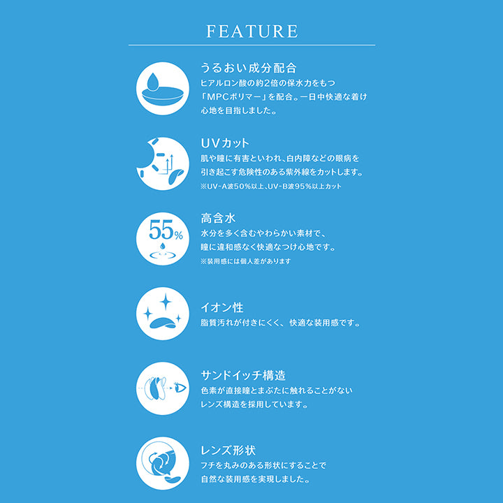 FEATURE, うるおい成分配合, ヒアルロン酸の約2倍の保水力をもつ「MPCポリマー」を配合。一日中快適な着け心地を目指しました。, UVカット, 肌や瞳に有害といわれ、白内障などの眼病を引き起こす危険性のある紫外線をカットします。, ※UV-A波50%以上、UV-B波95%以上カット, 高含水, 水分を多く含むやわらかい素材で、瞳に違和感なく快適なつけ心地です。, ※装用感には個人差があります, イオン性, 脂質汚れが付きにくく、快適な装用感です。, サンドイッチ構造, 色素が直接瞳とまぶたに触れることがないレンズ構造を採用しています。, レンズ形状, フチを丸みのある形状にすることで自然な装用感を実現しました。, 使用上の注意, ■コンタクトレンズは高度管理医療機器です。, 必ず眼科医の指示に従い正しくご使用下さい。, 装用時間 期間を正しくお守り下さい。, ■ご使用前に必ず添付文書を読み、取り扱い方法を守り、正しくご使用下さい。, ■定期検査を必ず受けて下さい。, ■少しでも異常を感じたら、直ちに眼科医の検査を受けて下さい。, ■破損などのあるレンズは絶対に使用しないで下さい。 | eyestar 