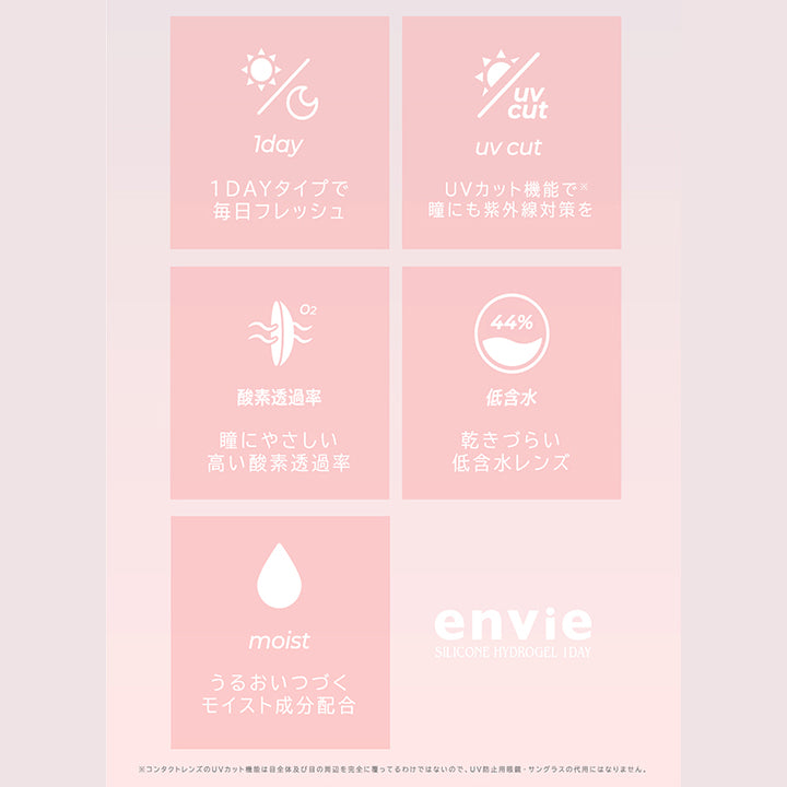(レンズスペック2),1dayタイプで毎日フレッシュ,UVカット機能で瞳にも紫外線対策を※コンタクトレンズのUVカット機能は目全体及び目の問辺を完全に覆ってるわけではないので、UV防止用眼鏡·サングラスの代用にはなりません。,瞳に優しい高い酸素透過率,乾きづらい低含水レンズ,うるおいつづくモイスト成分配合,アンヴィシリコーンハイドロゲルワンデー(envie silicone hydrogel 1day) | アンヴィシリコーンハイドロゲルワンデー envie Silicone Hydrogel 1day カラコン カラーコンタクト
