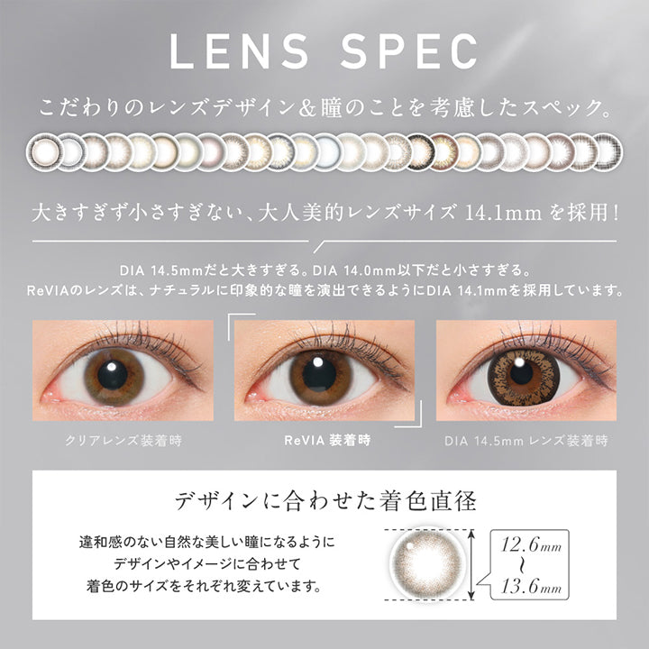 Lens Spec, こだわりのレンズデザイン&瞳のことを考慮したスペック。, 大きすぎず小さすぎない、大人美的レンズサイズ14.1mmを採用!, DIA 14.5mmだと大きすぎる。DIA 14.0mm以下だと小さすぎる。, ReVIAのレンズは、ナチュラルに印象的な瞳を演出できるようにDIA 14.1mmを採用しています。, 装用比較, デザインに合わせた着色直径(12.6mm～13.6mm)：違和感のない自然な美しい瞳になるようにデザインやイメージに合わせて着色のサイズをそれぞれ変えています。  | レヴィア ワンデー サークル ReVIA 1DAY CIRCLE カラコン カラーコンタクト
