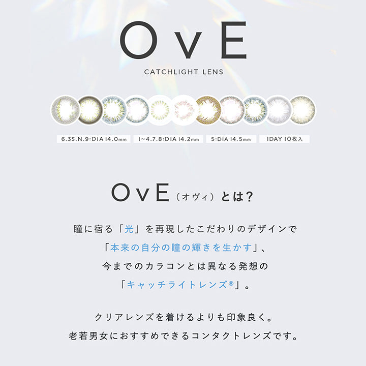 OvE, CATCHLIGHT LENS, 6.3S.N.9:DIA14.0mm, 1~4. | オヴィ OvE 1day カラコン カラーコンタクト.8:DIA 14.2mm, 5:DIA 14.5mm, 1DAY 10枚入, OvE, 瞳に宿る「光」を再現したこだわりのデザインで「本来の自分の瞳の輝きを生かす」、, 今までのカラコンとは異なる発想の「キャッチライトレンズ®」。, (オヴィ)とは?, クリアレンズを着けるよりも印象良く。老若男女におすすめできるコンタクトレンズです。, 業界初!, 「光」をデザインしたというコンセプトが評価されレンズデザインでグッドデザイン賞を受賞しました | オヴィ OvE 1day カラコン カラーコンタクト
