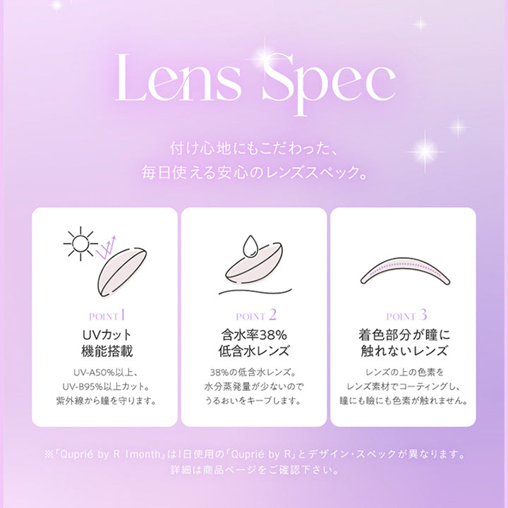 Lens Spec, 付け心地にもこだわった、毎日使える安心のレンズスペック。, POINT 1, UVカット機能搭載, UV-A50%以上、UV-B95%以上カット。紫外線から瞳を守ります。, POINT 2, 含水率38%低含水レンズ, 38%の低含水レンズ。水分蒸発量が少ないのでうるおいをキープします。, POINT 3, 着色部分が瞳に触れないレンズ, レンズの上の色素をレンズ素材でコーティングし、瞳にも瞼にも色素が触れません。, ※「Quprié by R Imonth」は1日使用の「Quprié by R」とデザイン·スペックが異なります。, 詳細は商品ページをご確認下さい。 | キュプリエワンマンス Quprie 1month カラコン カラーコンタクト
