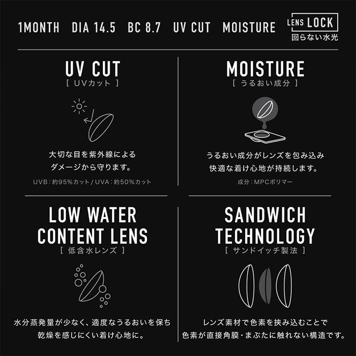 (レンズスペック1),1month,DIA14.5mm,BC8.7mm,UV cut,Moisture,UV Cut(UVカット)：大切な目を紫外線によるダメージから守ります。 UV-B：約95%カット / UV-A：約50%カット,Moisture(うるおい成分)：うるおい成分がレンズを包み込み快適なつけ心地が持続します。 成分：MPCポリマー,Low Water Content Lens(低含水レンズ)：水分蒸発量が少なく、適度な潤いを保ち乾燥を感じにくい着け心地に。,Sandwich Technology(サンドイッチ製法)：レンズ素材で色素を挟み込むことで色素が直接角膜・まぶたに触れない構造です。 | アザーマンスリー Other 1Month カラコン カラーコンタクト
