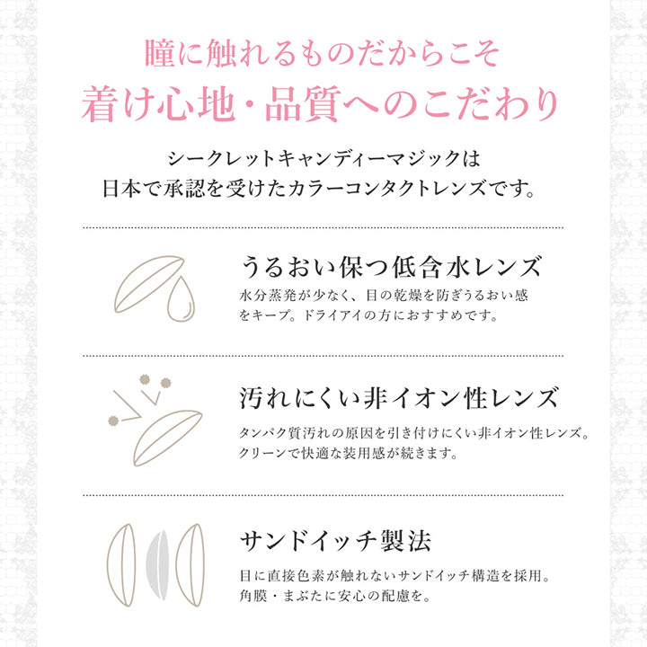 瞳に触れるものだからこそ着け心地・品質へのこだわり, シークレットキャンディーマジックは日本で承認を受けたカラーコンタクトレンズです。, うるおい保つ低含水レンズ, 水分蒸発が少なく、目の乾燥を防ぎうるおい感をキープ。ドライアイの方におすすめです。, 汚れにくい非イオン性レンズ, タンパク質汚れの原因を引き付けにくい非イオン性レンズ。クリーンで快適な使用感が続きます。, サンドイッチ製法, レンズ素材で色素を挟み込むことで色素が直接角膜・瞼に触れない構造です。 | シークレットキャンディーマジックワンマンス SECRET CANDYMAGIC 1month カラコン カラーコンタクト

