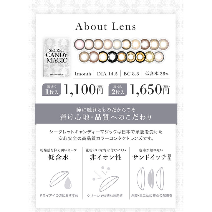 シークレットキャンディーマジックワンマンス(SECRET CANDYMAGIC 1month) 度あり,レンズスペック About Lens,1month,DIA14.5mm,BC8.8mm,低含水38%,度あり1枚入1,100円(税込),度なし2枚入1,650円(税込),瞳に触れるものだからこそ着け心地・品質へのこだわり,シークレットキャンディーマジックは日本で承認を受けた安心安全の高品質カラーコンタクトレンズです。,乾燥感を抑え潤いキープ低含水,ドライアイの方におすすめ,花粉・ゴミを寄せ付けにくい非イオン性,クリーンで快適な装用感,色素が触れないサンドイッチ製法,角膜・まぶたに安心の配慮を|シークレットキャンディーマジックワンマンス SECRET CANDYMAGIC 1month 度あり 1day カラコン カラーコンタクト