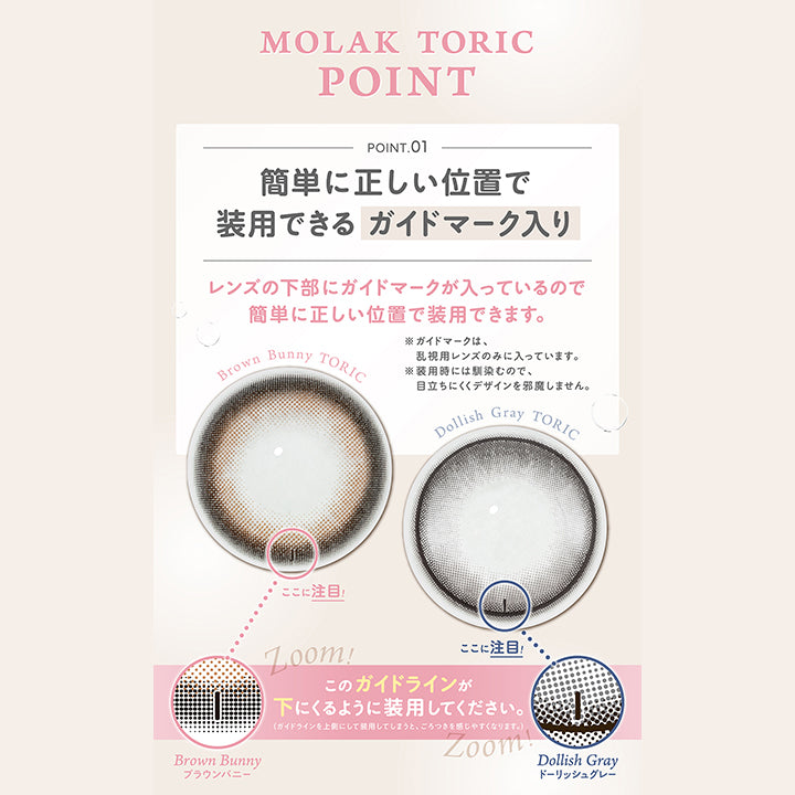 (トーリック特徴),モラクトーリック(Molak toric),Point 01 簡単に正しい位置で装用できるガイドマーク入り：レンズの下部にガイドマークが入っているので簡単に正しい位置で装用できます。※ガイドマークは、乱視用レンズのみに入っています。※装用時には馴染むので、目立ちにくくデザインを邪魔しません。,ガイドラインが下に来るように装用してください。(ガイドラインを⇧側にして装用してしまうと、ごろつきを感じやすくなります。)
