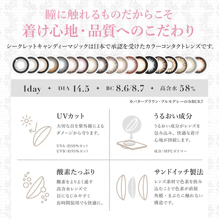 (レンズスペック1)About lens, 瞳に触れるものだからこそ着け心地・品質へのこだわり, シークレットキャンディーマジックは日本で承認を受けたカラーコンタクトレンズです。, 1day, DIA14.5, BC8.6/8.7, 高含水58%, ※バターブラウン・プルモグレーのみBC8.7, UVカット, 大切な目を紫外線によるダメージから守ります。, UVA:約50%カット、UVB:約95%カット、UVBうるおい成分, うるおい成分がレンズを包み込み快適な着け心地が持続します。成分:MPCポリマー, 酸素たっぷり, 酸素をより通す高含水レンズで目に馴染みやすく長時間装用でも快適に。, サンドイッチ製法, レンズ素材で色素を挟み込むことで色素が直接角膜・瞼に触れない構造です。 | シークレットキャンディーマジックワンデー SECRET CANDYMAGIC 1day カラコン カラーコンタクト
