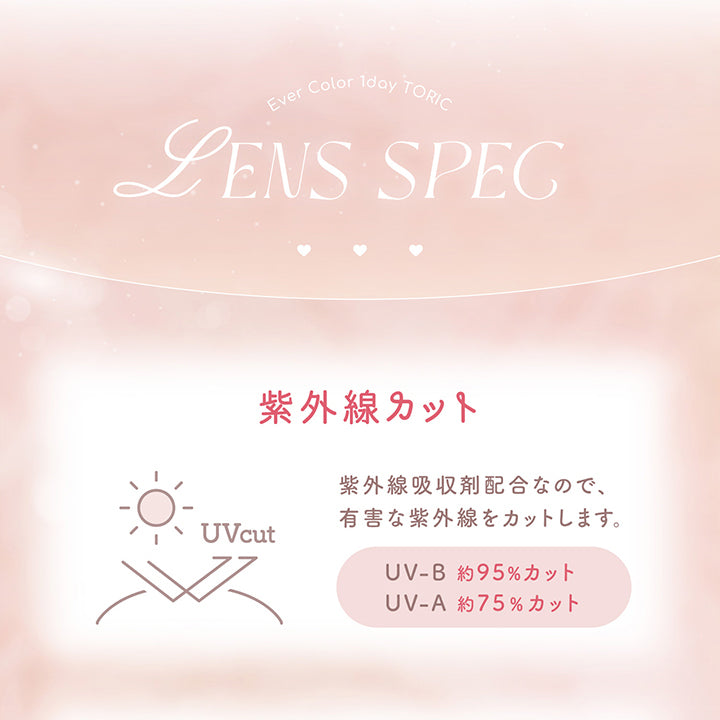 レンズスペック(Lens Spec1),エバーカラーワンデートーリック(Evercolor1Day Toric),紫外線カット：紫外線吸収剤配合なので、有害な紫外線をカットします。UV-B 約95%カット UV-A 約75%カット | エバーカラーワンデートーリック Evercolor1Day Toric 乱視用 カラコン カラーコンタクト
