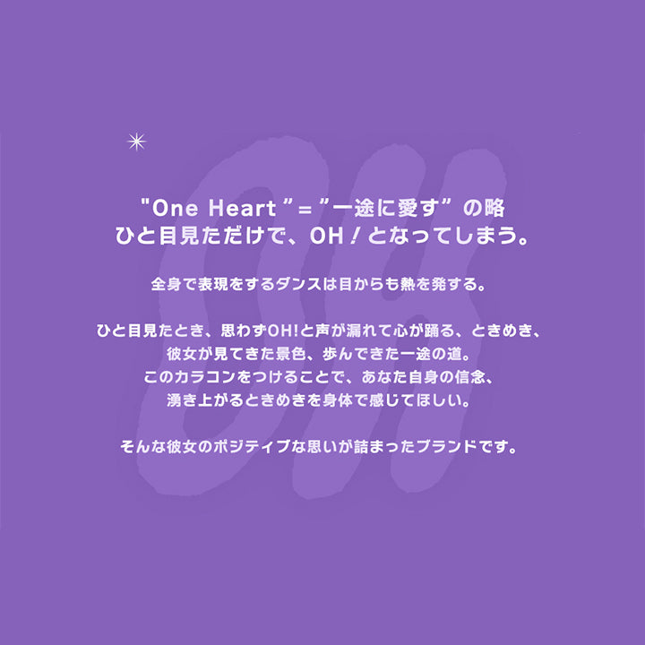 One Heart="一途に愛す"の略, ひと目見ただけで、OH!となってしまう。, 全身で表現をするダンスは目からも熱を発する。, ひと目見たとき、思わずOH!と声が漏れて心が踊る、ときめき、彼女が見てきた景色、歩んできた一途の道。, このカラコンをつけることで、あなた自身の信念、湧き上がるときめきを身体で感じてほしい。, そんな彼女のポジティブな思いが詰まったブランドです。, 販売名:ANW ワンデー イブ, 承認番号:22700BZX00143A02, 一般的名称:単回使用視力補正用色付コンタクトレンズ, 使用期間:ワンデー, 入数:1箱10枚入り, 含水率:38.5%, 度数:±0.00,-0.75,-1.00 ~- 5.00(0.25step),-5.50 ~- 8.00(0.50step), コンタクトレンズは高度管理医療機器です。眼科医の指導に従い装用期間を厳守し、正しくお使いください。
