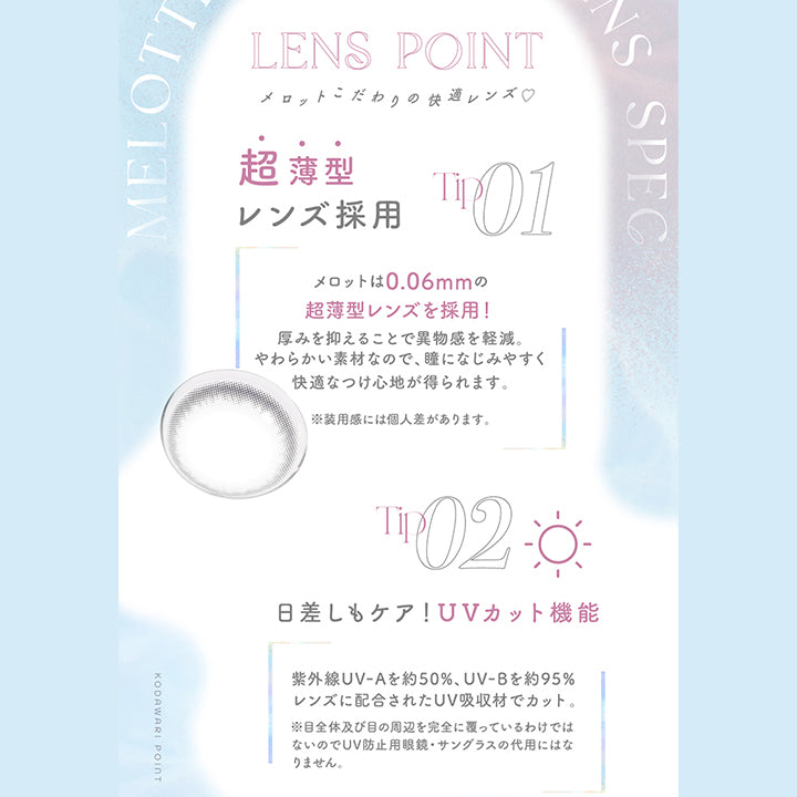 Lens point, メロットこだわりの快適レンズ♡, Tip01, 超薄型レンズ採用, メロットは0.06mmの超薄型レンズを採用！厚みを抑えることで異物感を軽減。柔らかい素材なので、瞳になじみやすく快適なつけ心地が得られます。※装用感には個人差があります。, Tip02, 日差しもケア！UVカット機能, 紫外線UVAを約50%、UVBを約95%レンズに配合されたUV吸収剤でカット。※目全体及び目の周辺を完全に覆っているわけではないのでUV防止用メガネ、サングラスの代用にはなりません。 | メロット melotte 1day カラコン カラーコンタクト
