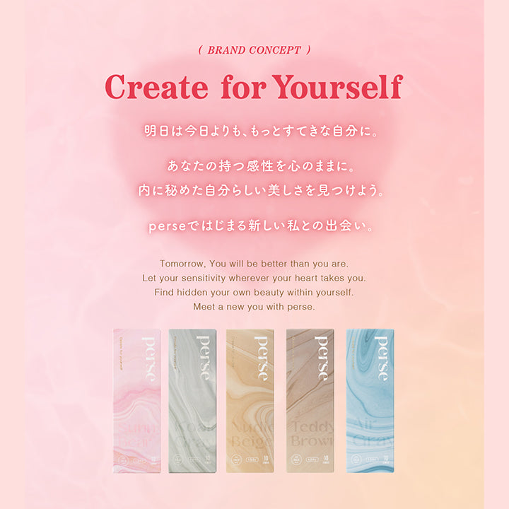 (BRAND CONCEPT), Create for Yourself, 明日は今日よりも、もっとすてきな自分に。, あなたの持つ感性を心のままに。, 内に秘めた自分らしい美しさを見つけよう。, perseではじまる新しい私との出会い。, Tomorrow, You will be better than you are., Let your sensitivity wherever your heart takes you. Find hidden your own beauty within yourself., Meet a new you with perse.| パース(perse) 1day カラコン カラーコンタクト 
