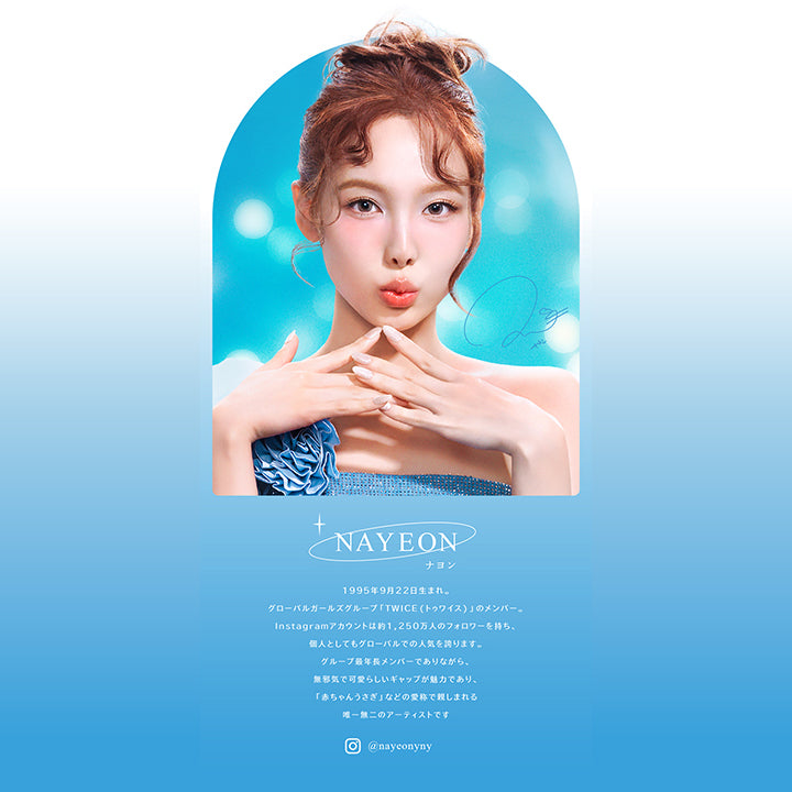 NAYEON, ナヨン, 1995年9月22日生まれ。, グローバルガールズグループ「TWICE(トゥワイス)」のメンバー。, Instagramアカウントは約1,250万人のフォロワーを持ち、個人としてもグローバルでの人気を誇ります。, グループ最年長メンバーでありながら、無邪気で可愛らしいギャップが魅力であり、「赤ちゃんうさぎ」などの愛称で親しまれる唯一無二のアーティストです, インスタグラム @nayeonyny | eyestar アイスター 1day カラコン カラーコンタクト
