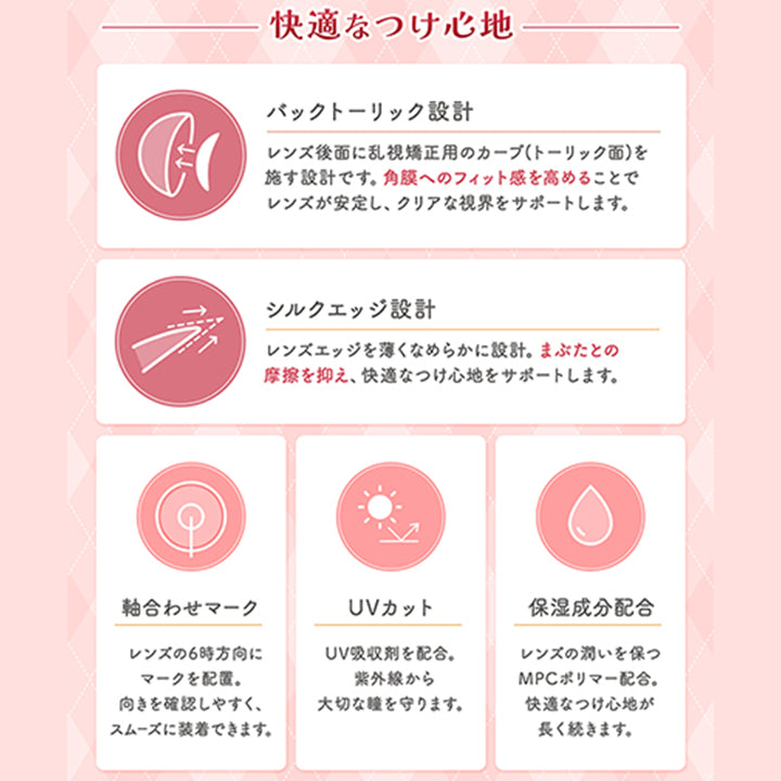快適なつけ心地,バックトーリック設計,レンズ後面に乱視矯正用のカーブトーリック面を,施す設計です。角膜へのフィット感を高めることで,レンズが安定し、クリアな視界をサポートします。,シルクエッジ設計,レンズエッジを薄くなめらかに設計。まぶたとの,摩擦を抑え、快適なつけ心地をサポートします。,軸合わせマーク,レンズの6時方向に,マークを配置。,向きを確認しやすく、,スムーズに装着できます。,Uvカット,Uv吸収剤を配合。,紫外線から,大切な瞳を守ります。,保湿成分配合,レンズの潤いを保つ,Mpcポリマー配合。,快適なつけ心地が,長く続きます。|フルーリートーリック(Flurry TORIC) 1day カラコン カラーコンタクト
