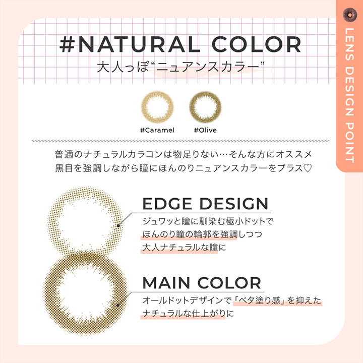 ナチュラルカラー レンズデザインポイント(natural color Lens design Point),Natural color 大人っぽニュアンスカラー,普通のナチュラルカラコンは物足りない。そんな方におすすめ。黒目を強調しながら瞳にほんのりニュアンスカラーをプラス♡,Edge design:じゅわっと瞳に馴染む極小ドットでほんのり瞳の輪郭を強調しつつ大人ナチュラルな瞳に,Main color:オールドっとデザインでべた塗感を抑えたナチュラルな仕上がりに | チュチュワンマンス ChouChou 1month カラコン カラーコンタクト
