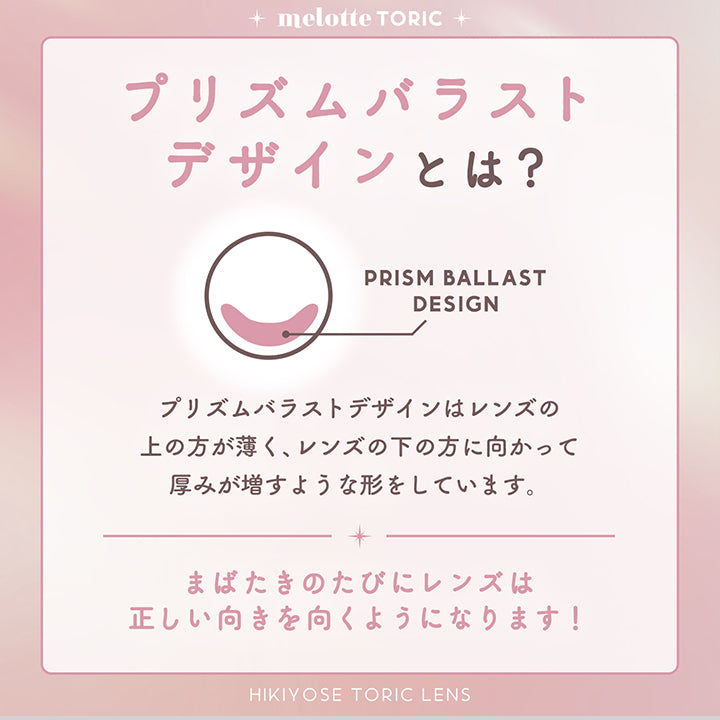 Melotte Toric, プリズムバラストデザインとは?, プリズムバラストデザインはレンズの上の方が薄く、レンズの下の方に向かって厚みが増すような形をしています。まばたきのたびにレンズは正しい向きを向くようになります!, HIKIYOSE TORIC LENS | メロットトーリック melotte Toric 1day 乱視用カラコン カラーコンタクト
