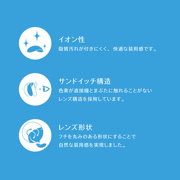 (レンズスペック2),イオン性：脂質汚れが付きにくく、快適な装用感です。 ,サンドイッチ構造：色素が直接瞳とまぶたに触れることがないレンズ構造を採用しています。 ,レンズ形状：フチを丸みのある形状にすることで自然な装用感を実現しました。 |アイスター eyestar 1day カラコン カラーコンタクト
