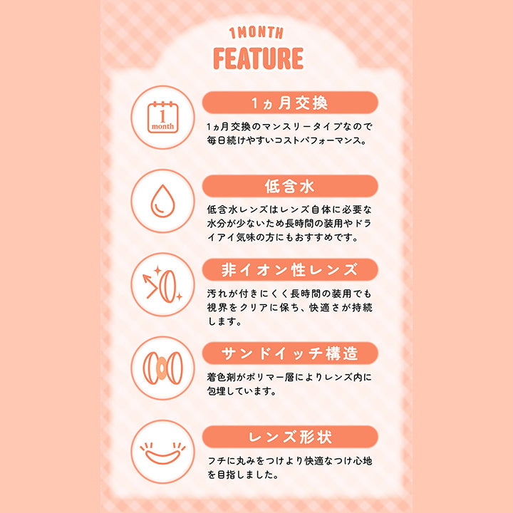 1Month,Feature,1ヵ月交換,1ヵ月交換のマンスリータイプなので,毎日続けやすいコストパフォーマンス。,低含水,低含水レンズはレンズ自体に必要な,水分が少ないため長時間の装用やドラ,イアイ気味の方にもおすすめです。,非イオン性レンズ,汚れが付きにくく長時間の装用でも,視界をクリアに保ち、快適さが持続します。,サンドイッチ構造,着色剤がポリマー層によりレンズ内に,包埋しています。,レンズ形状,フチに丸みをつけより快適なつけ心地,を目指しました。|シャプン(Chapun) 1month カラコン カラーコンタクト