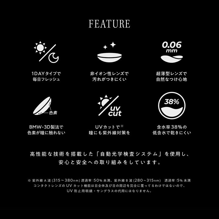 (レンズスペック)Feature,1dayタイプで毎日フレッシュ,非イオン性レンズで汚れがつきにくい,超薄型レンズで自然なつけ心地,BMW-3D製法で色素が瞳に触れない,UVカットで瞳にも紫外線対策を,含水率38%の低含水で乾きにくい,高性能な技術を搭載した「自動光学検査システム」を使用し、安心と安全への取り組みをしています。,※紫外線A波(315~380nm)透過率:50%未満、紫外線B波(280~315nm)透過率:5%未満,コンタクトレンズのUVカット機能は目全体及び目の周辺を観戦に覆っているわけではないので、UV防止用眼鏡・サングラスの代用にはなりません。 | アンヴィ envie 1day カラコン カラーコンタクト
