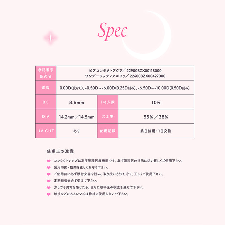 トパーズワンデー(TOPARDS 1day),Spec,承認番号,販売名,ピアコンタクトアクア/22900BZX00118000,ワンデーツッティアルファ/22400BZX00427000,度数,0.00D(度なし)-0.50D～-6.00D(0.25D 刻み)、-6.50D～-10.00D(0.50D刻み),BC8.6mm,1箱入数10枚,DIA14.2mm/14.5mm,含水率55%/38%,UV CUT,あり,使用期限,終日装用,1日交換,使用上の注意,コンタクトレンズは高度管理医療機器です。必ず眼科医の指示に従い正しくご使用下さい。,装用時間・期間を正しくお守り下さい。,ご使用前に必ず添付文書を読み、取り扱い方法を守り、正しくご使用下さい。,定期検査を必ず受けて下さい。,少しでも異常を感じたら、直ちに眼科医の検査を受けて下さい。,破損などのあるレンズは絶対に使用しないで下さい。|トパーズワンデー TOPARDS 1day カラコン カラーコンタクト