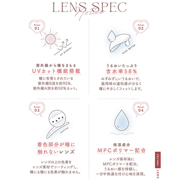 (レンズスペック)Chu's me 1day Lens Spec,Point01 紫外線から瞳をまもるUVカット機能搭載：瞳に有害とされている紫外線B波を約95%、紫外線A波を約50%カット。,Point01 うるおいたっぷり含水率58%：みずみずしいうるおいで、装用時の違和感が少なく瞳にやさしくフィットします。,Point01 着色部分が瞳に触れないレンズ：レンズの上の色素をレンズ素材でコーティングし、瞳にも瞼にも色素が触れません。,Point01 保湿成分MPCポリマー配合：レンズ保存液にMPCポリマーを配合。うるおい感を持続し、一日中快適な付け心地を実現。 | チューズミー chu's me 1day カラコン カラーコンタクト
