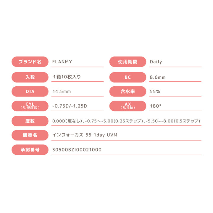 フランミー トーリック(FLANMY TORIC),。,ブランド名,FLANMY,入数,1箱10枚入り,DIA14.5mm,CYL -0.75D/-1.25D,度数0.00D(度なし)、-0.75D～-5.00(0.25ステップ)、-5.50～-8.00(0.5ステップ),販売名,インフォーカス 55 1day UVM,承認番号,30500BZI00021000,使用期間,Daily,BC8.6mm,含水率55％,AX 180|フランミー トーリック FLANMY TORIC カラコン カラーコンタクト